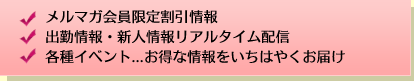 メルマガ会員限定割引情報、出勤情報・新人情報リアルタイム配信、各種イベント...お得な情報をいちはやくお届け